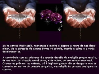 Se te sentes injustiçado, reexamina o motivo e disputa a honra de não desa- nimar. Se a agressão de alguma forma te ofende, guarda a calma e a verás desmoronar-se. A convivência com as criaturas é o grande desafio da evolução porque resulta,  de um lado, da situação moral deles, e de outro, do seu estado emocional. O amor ao próximo, no entanto, só é legítimo quando não se desgasta nem se converte em motivo de censura ou queixa, em relação às pessoas com quem se convive. 
