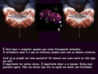 É fácil amar e respeitar aqueles que vivem fisicamente distantes. O verdadeiro amor é o que se relaciona sempre bem com as demais criaturas. Você já se propôs ser mais paciente? Já colocou isso como meta na vida algu- ma vez? É importante ter metas claras. É importante dizer a si mesmo: Estou mais paciente agora. Não vou deixar que isto ou aquilo me abale com facilidade.  