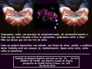 Começamos, assim, um processo de autopreservação, de automonitoramento e,  toda vez que uma situação crítica se apresentar, poderemos voltar a dizer:  Não vou deixar que isto me tire do sério. Cada um poderá desenvolver seu método, sua forma de atuar, porém, a essência deste trabalho está em começar já, imediatamente. Quem antes inicia, antes colhe os benefícios.  ****************************************************************************************************   Redação do Momento Espírita com base no cap. 10, -  do livro  AlEGRIA DE VIVER, pelo Espírito Joanna de Ângelis,  psicografia de Divaldo Pereira Franco, ed. Leal.   Em 06.04.2010. 