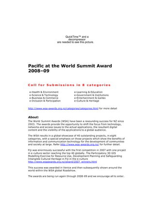 QuickTime™ and a
                                 decompressor
                         are needed to see this picture.




Pacific at the World Summit Award
2008–09


Call for Submissions in 8 categories

 e-Health  Environment                e-Learning  Education
 e-Science  Technology                e-Government  Institutions
 e-Business  Commerce                 e-Entertainment  Gam  es
 e-Inclusion  Participation           e-Culture  Heritage


http://www.wsa-awards.org.nz/categories/categories.html for more detail


About:
The World Summit Awards (WSA) have been a resounding success for NZ since
2003. The awards provide the opportunity to shift the focus from technology,
networks and access issues to the actual applications, the resultant digital
content and the visibility of the ap plications to a global audience.

The WSA results in a global showcase of 40 outstanding projects, in eight
categories, with a special emphasis on thos