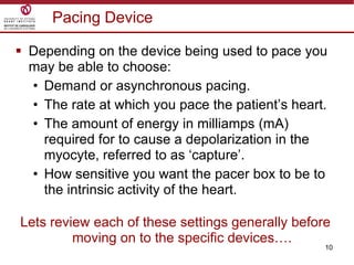 10
Pacing Device
 Depending on the device being used to pace you
may be able to choose:
• Demand or asynchronous pacing.
• The rate at which you pace the patient‟s heart.
• The amount of energy in milliamps (mA)
required for to cause a depolarization in the
myocyte, referred to as „capture‟.
• How sensitive you want the pacer box to be to
the intrinsic activity of the heart.
Lets review each of these settings generally before
moving on to the specific devices….
 