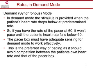 11
Rates in Demand Mode
Demand (Synchronous) Mode
• In demand mode the stimulus is provided when the
patient‟s heart rate drops below at predetermined
rate.
• So if you have the rate of the pacer at 60, it won‟t
pace until the patients heart rate falls below 60.
• The pacer box must have adequate sensing for
demand mode to work effectively.
• This is the preferred way of pacing as it should
avoid competition between the patients own heart
rate and that of the pacer box.
 