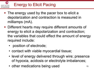 15
Energy to Elicit Pacing
 The energy used by the pacer box to elicit a
depolarization and contraction is measured in
milliamps (mA).
 Different hearts may require different amounts of
energy to elicit a depolarization and contraction;
the variables that could effect the amount of energy
required include:
• position of electrode;
• contact with viable myocardial tissue;
• level of energy delivered through wire; presence
of hypoxia, acidosis or electrolyte imbalances;
• other medications being used
 