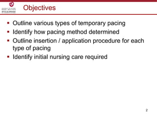 2
Objectives
 Outline various types of temporary pacing
 Identify how pacing method determined
 Outline insertion / application procedure for each
type of pacing
 Identify initial nursing care required
 