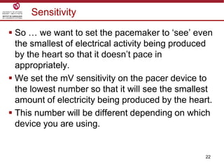 22
Sensitivity
 So … we want to set the pacemaker to „see‟ even
the smallest of electrical activity being produced
by the heart so that it doesn‟t pace in
appropriately.
 We set the mV sensitivity on the pacer device to
the lowest number so that it will see the smallest
amount of electricity being produced by the heart.
 This number will be different depending on which
device you are using.
 