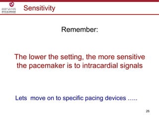 26
Sensitivity
Remember:
The lower the setting, the more sensitive
the pacemaker is to intracardial signals
Lets move on to specific pacing devices …..
 