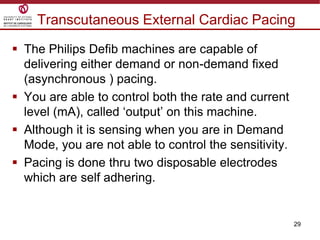 29
Transcutaneous External Cardiac Pacing
 The Philips Defib machines are capable of
delivering either demand or non-demand fixed
(asynchronous ) pacing.
 You are able to control both the rate and current
level (mA), called „output‟ on this machine.
 Although it is sensing when you are in Demand
Mode, you are not able to control the sensitivity.
 Pacing is done thru two disposable electrodes
which are self adhering.
 
