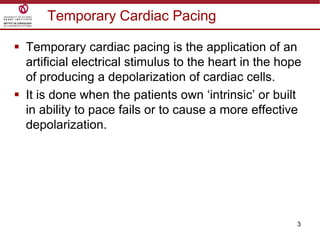 3
Temporary Cardiac Pacing
 Temporary cardiac pacing is the application of an
artificial electrical stimulus to the heart in the hope
of producing a depolarization of cardiac cells.
 It is done when the patients own „intrinsic‟ or built
in ability to pace fails or to cause a more effective
depolarization.
 