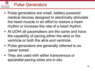 39
Pulse Generators
 Pulse generators are small, battery-powered
medical devices designed to electrically stimulate
the heart muscle in an effort to restore a heart
rhythm or increase the rate of a heart rhythm.
 At UOHI all pacemakers are the same and have
the capability of pacing either the atria or the
ventricle or both the atria and ventricle.
 Pulse generators are generally referred to as
„pacer boxes‟.
 They are used with either transvenous or
epicardial pacing wires are in situ.
 