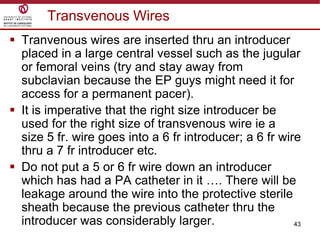 43
Transvenous Wires
 Tranvenous wires are inserted thru an introducer
placed in a large central vessel such as the jugular
or femoral veins (try and stay away from
subclavian because the EP guys might need it for
access for a permanent pacer).
 It is imperative that the right size introducer be
used for the right size of transvenous wire ie a
size 5 fr. wire goes into a 6 fr introducer; a 6 fr wire
thru a 7 fr introducer etc.
 Do not put a 5 or 6 fr wire down an introducer
which has had a PA catheter in it …. There will be
leakage around the wire into the protective sterile
sheath because the previous catheter thru the
introducer was considerably larger.
 
