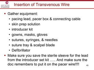 45
Insertion of Transvenous Wire
 Gather equipment:
• pacing lead, pacer box & connecting cable
• skin prep solution
• introducer kit
• gowns, masks, gloves
• sutures, syringes, & needles
• suture tray & scalpel blade
• Defibrillator
 Make sure you save the sterile sleeve for the lead
from the introducer set kit ….. And make sure the
doc remembers to put it on the pacer wire!!!!
 