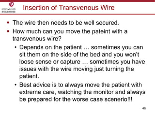 48
Insertion of Transvenous Wire
 The wire then needs to be well secured.
 How much can you move the pateint with a
transvenous wire?
• Depends on the patient … sometimes you can
sit them on the side of the bed and you won‟t
loose sense or capture … sometimes you have
issues with the wire moving just turning the
patient.
• Best advice is to always move the patient with
extreme care, watching the monitor and always
be prepared for the worse case scenerio!!!
 