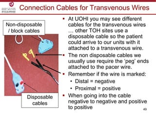 49
Connection Cables for Transvenous Wires
 At UOHI you may see different
cables for the transvenous wires
… other TOH sites use a
disposable cable so the patient
could arrive to our units with it
attached to a transvenous wire.
 The non disposable cables we
usually use require the „peg‟ ends
attached to the pacer wire.
 Remember if the wire is marked:
• Distal = negative
• Proximal = positive
 When going into the cable
negative to negative and positive
to positive
Disposable
cables
Non-disposable
/ block cables
 