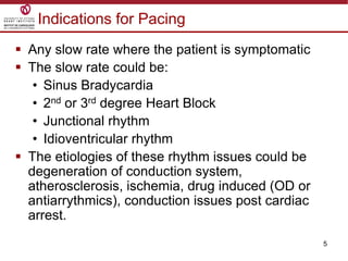 5
 Any slow rate where the patient is symptomatic
 The slow rate could be:
• Sinus Bradycardia
• 2nd or 3rd degree Heart Block
• Junctional rhythm
• Idioventricular rhythm
 The etiologies of these rhythm issues could be
degeneration of conduction system,
atherosclerosis, ischemia, drug induced (OD or
antiarrythmics), conduction issues post cardiac
arrest.
Indications for Pacing
 
