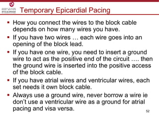 52
Temporary Epicardial Pacing
 How you connect the wires to the block cable
depends on how many wires you have.
 If you have two wires … each wire goes into an
opening of the block lead.
 If you have one wire, you need to insert a ground
wire to act as the positive end of the circuit …. then
the ground wire is inserted into the positive access
of the block cable.
 If you have atrial wires and ventricular wires, each
set needs it own block cable.
 Always use a ground wire, never borrow a wire ie
don‟t use a ventricular wire as a ground for atrial
pacing and visa versa.
 