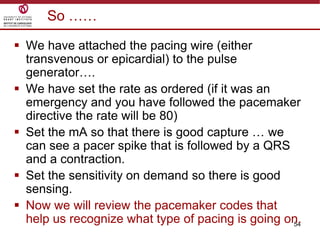54
So ……
 We have attached the pacing wire (either
transvenous or epicardial) to the pulse
generator….
 We have set the rate as ordered (if it was an
emergency and you have followed the pacemaker
directive the rate will be 80)
 Set the mA so that there is good capture … we
can see a pacer spike that is followed by a QRS
and a contraction.
 Set the sensitivity on demand so there is good
sensing.
 Now we will review the pacemaker codes that
help us recognize what type of pacing is going on.
 