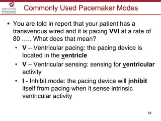 58
Commonly Used Pacemaker Modes
 You are told in report that your patient has a
transvenous wired and it is pacing VVI at a rate of
80 ….. What does that mean?
• V – Ventricular pacing: the pacing device is
located in the ventricle
• V – Ventricular sensing: sensing for ventricular
activity
• I - Inhibit mode: the pacing device will inhibit
itself from pacing when it sense intrinsic
ventricular activity
 
