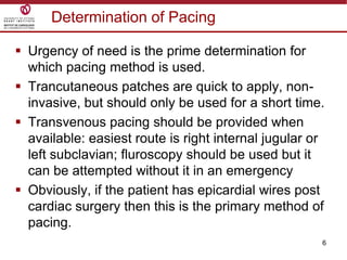 6
Determination of Pacing
 Urgency of need is the prime determination for
which pacing method is used.
 Trancutaneous patches are quick to apply, non-
invasive, but should only be used for a short time.
 Transvenous pacing should be provided when
available: easiest route is right internal jugular or
left subclavian; fluroscopy should be used but it
can be attempted without it in an emergency
 Obviously, if the patient has epicardial wires post
cardiac surgery then this is the primary method of
pacing.
 
