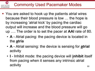 60
Commonly Used Pacemaker Modes
 You are asked to hook up the patients atrial wires
because their blood pressure is low … the hope is
by increasing „atrial kick‟ by pacing the cardiac
output will increase and the blood pressure will go
up …. The order is to set the pacer at AAI rate of 80.
• A - Atrial pacing: the pacing device is located in
the atria
• A - Atrial sensing: the device is sensing for atrial
activity
• I - Inhibit mode: the pacing device will inhibit itself
from pacing when it senses any intrinsic atrial
activity
 