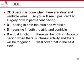 62
DDD
 DDD pacing is done when there are atrial and
ventricle wires … so you will see it post cardiac
surgery or with permanent pacing.
 D – pacing in both the atria and ventricle
 D – sensing in both the atria and ventricle
 D – dual function ….there will be both inhibition of
pacing when there is intrinsic activity and there
will be triggering …. we‟ll cover that in the next
slide…
 
