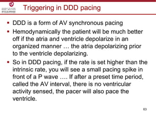 63
Triggering in DDD pacing
 DDD is a form of AV synchronous pacing
 Hemodynamically the patient will be much better
off if the atria and ventricle depolarize in an
organized manner … the atria depolarizing prior
to the ventricle depolarizing.
 So in DDD pacing, if the rate is set higher than the
intrinsic rate, you will see a small pacing spike in
front of a P wave …. If after a preset time period,
called the AV interval, there is no ventricular
activity sensed, the pacer will also pace the
ventricle.
 