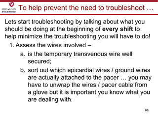 68
To help prevent the need to troubleshoot …
Lets start troubleshooting by talking about what you
should be doing at the beginning of every shift to
help minimize the troubleshooting you will have to do!
1. Assess the wires involved –
a. is the temporary transvenous wire well
secured;
b. sort out which epicardial wires / ground wires
are actually attached to the pacer … you may
have to unwrap the wires / pacer cable from
a glove but it is important you know what you
are dealing with.
 