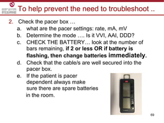 69
To help prevent the need to troubleshoot ..
2. Check the pacer box …
a. what are the pacer settings: rate, mA, mV
b. Determine the mode …. Is it VVI, AAI, DDD?
c. CHECK THE BATTERY… look at the number of
bars remaining, if 2 or less OR if battery is
flashing, then change batteries immediately.
d. Check that the cable/s are well secured into the
pacer box.
e. If the patient is pacer
dependent always make
sure there are spare batteries
in the room.
 
