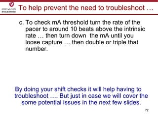 72
To help prevent the need to troubleshoot …
c. To check mA threshold turn the rate of the
pacer to around 10 beats above the intrinsic
rate … then turn down the mA until you
loose capture … then double or triple that
number.
By doing your shift checks it will help having to
troubleshoot …. But just in case we will cover the
some potential issues in the next few slides.
 