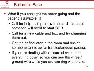 74
Failure to Pace
 What if you can‟t get the pacer going and the
patient is asystole !!!
• Call for help … if you have no cardiac output
someone will need to start CPR.
• Call for a new cable and box and try changing
them out.
• Get the defibrillator in the room and assign
someone to set up for transcutaneous pacing.
• If you are dealing with epicardial wires strip
everything down so you can see the wires /
ground wire while you are working with them.
 