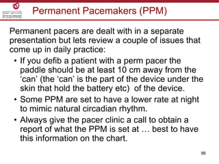86
Permanent Pacemakers (PPM)
Permanent pacers are dealt with in a separate
presentation but lets review a couple of issues that
come up in daily practice:
• If you defib a patient with a perm pacer the
paddle should be at least 10 cm away from the
„can‟ (the „can‟ is the part of the device under the
skin that hold the battery etc) of the device.
• Some PPM are set to have a lower rate at night
to mimic natural circadian rhythm.
• Always give the pacer clinic a call to obtain a
report of what the PPM is set at … best to have
this information on the chart.
 