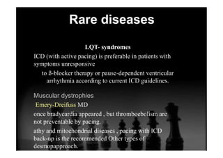 Rare diseases
LQT- syndromes
ICD (with active pacing) is preferable in patients with
symptoms unresponsive
to ß-blocker therapy or pause-dependent ventricular
arrhythmia according to current ICD guidelines.
Muscular dystrophies
Emery-Dreifuss MD
once bradycardia appeared , but thromboebolism are
not preventable by pacing.
athy and mitochondrial diseases , pacing with ICD
back-up is the recommended Other types of
desmopapproach.
 