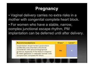 Pregnancy
▪ Vaginal delivery carries no extra risks in a
mother with congenital complete heart block.
▪ For women who have a stable, narrow,
complex junctional escape rhythm, PM
implantation can be deferred until after delivery.
 