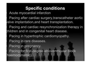 Specific conditions
▪ Acute myocardial infarction
▪ Pacing after cardiac surgery,transcatheter aortic
valve implantation,and heart transplantation.
▪ Pacing and cardiac resynchronization therapy in
children and in congenital heart disease.
▪ Pacing in hypertrophic cardiomyopathy.
▪ Pacing in rare diseases.
▪ Pacing in pregnancy.
▪ Pacing for ﬁrst-degree atrioventricular block
(haemodynamic).
 