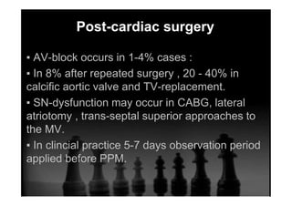 Post-cardiac surgery
▪ AV-block occurs in 1-4% cases :
▪ In 8% after repeated surgery , 20 - 40% in
calcific aortic valve and TV-replacement.
▪ SN-dysfunction may occur in CABG, lateral
atriotomy , trans-septal superior approaches to
the MV.
▪ In clincial practice 5-7 days observation period
applied before PPM.
 