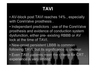 TAVI
▪ AV-block post TAVI reaches 14% , especially
with CoreValve prosthesis .
▪ Independant predictors : use of the CoreValve
prosthesis and evidence of conduction system
dysfunction, either pre- existing RBBB or AV
lock at the time of TAVI.
▪ New-onset persistent LBBB is common
following TAVI, but its significance is unclear.
▪ Even TAVI patients meet the criteria for CRT ,
experience is very limited.
 