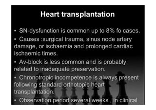 Heart transplantation
▪ SN-dysfunction is common up to 8% fo cases.
▪ Causes :surgical trauma, sinus node artery
damage, or ischaemia and prolonged cardiac
ischaemic times.
▪ Av-block is less common and is probably
related to inadequate preservation.
▪ Chronotropic incompetence is always present
following standard orthotopic heart
transplantation.
▪ Observation period several weeks , in clinical
consensus 3 weeks .
 