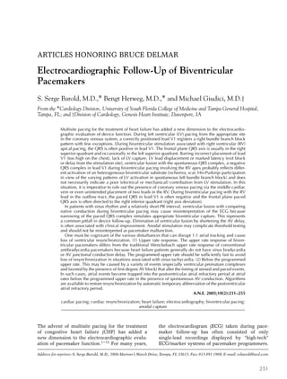 ARTICLES HONORING BRUCE DELMAR
Electrocardiographic Follow-Up of Biventricular
Pacemakers
S. Serge Barold, M.D.,∗ Bengt Herweg, M.D.,∗ and Michael Giudici, M.D.†
From the ∗Cardiology Division, University of South Florida College of Medicine and Tampa General Hospital,
Tampa, FL; and †Division of Cardiology, Genesis Heart Institute, Davenport, IA
Multisite pacing for the treatment of heart failure has added a new dimension to the electrocardio-
graphic evaluation of device function. During left ventricular (LV) pacing from the appropriate site
in the coronary venous system, a correctly positioned lead V1 registers a right bundle branch block
pattern with few exceptions. During biventricular stimulation associated with right ventricular (RV)
apical pacing, the QRS is often positive in lead V1. The frontal plane QRS axis is usually in the right
superior quadrant and occasionally in the left superior quadrant. Barring incorrect placement of lead
V1 (too high on the chest), lack of LV capture, LV lead displacement or marked latency (exit block
or delay from the stimulation site), ventricular fusion with the spontaneous QRS complex, a negative
QRS complex in lead V1 during biventricular pacing involving the RV apex probably reflects differ-
ent activation of an heterogeneous biventricular substrate (ischemia, scar, His-Purkinje participation
in view of the varying patterns of LV activation in spontaneous left bundle branch block) and does
not necessarily indicate a poor (electrical or mechanical) contribution from LV stimulation. In this
situation, it is imperative to rule out the presence of coronary venous pacing via the middle cardiac
vein or even unintended placement of two leads in the RV. During biventricular pacing with the RV
lead in the outflow tract, the paced QRS in lead V1 is often negative and the frontal plane paced
QRS axis is often directed to the right inferior quadrant (right axis deviation).
In patients with sinus rhythm and a relatively short PR interval, ventricular fusion with competing
native conduction during biventricular pacing may cause misinterpretation of the ECG because
narrowing of the paced QRS complex simulates appropriate biventricular capture. This represents
a common pitfall in device follow-up. Elimination of ventricular fusion by shortening the AV delay,
is often associated with clinical improvement. Anodal stimulation may complicate threshold testing
and should not be misinterpreted as pacemaker malfunction.
One must be cognizant of the various disturbances that can disrupt 1:1 atrial tracking and cause
loss of ventricular resynchronization. (1) Upper rate response. The upper rate response of biven-
tricular pacemakers differs from the traditional Wenckebach upper rate response of conventional
antibradycardia pacemakers because heart failure patients generally do not have sinus bradycardia
or AV junctional conduction delay. The programmed upper rate should be sufficiently fast to avoid
loss of resynchronization in situations associated with sinus tachycardia. (2) Below the programmed
upper rate. This may be caused by a variety of events (especially ventricular premature complexes
and favored by the presence of first-degree AV block) that alter the timing of sensed and paced events.
In such cases, atrial events become trapped into the postventricular atrial refractory period at atrial
rates below the programmed upper rate in the presence of spontaneous AV conduction. Algorithms
are available to restore resynchronization by automatic temporary abbreviation of the postventricular
atrial refractory period.
A.N.E. 2005;10(2):231–255
cardiac pacing; cardiac resynchronization; heart failure; electrocardiography; biventricular pacing;
anodal capture
The advent of multisite pacing for the treatment
of congestive heart failure (CHF) has added a
new dimension to the electrocardiographic evalu-
ation of pacemaker function.1–13
For many years,
Address for reprints: S. Serge Barold, M.D., 5806 Mariner’s Watch Drive, Tampa, FL 33615. Fax: 813 891 1908; E-mail: ssbarold@aol.com
the electrocardiogram (ECG) taken during pace-
maker follow-up has often consisted of only
single-lead recordings displayed by “high-tech”
ECG/marker systems of pacemaker programmers.
231
 