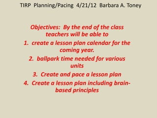 TIRP Planning/Pacing 4/21/12 Barbara A. Toney


    Objectives: By the end of the class
          teachers will be able to
 1. create a lesson plan calendar for the
               coming year.
   2. ballpark time needed for various
                   units
     3. Create and pace a lesson plan
 4. Create a lesson plan including brain-
             based principles
 
