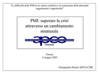 Firenze 6 maggio 2009 PMI: superare la crisi attraverso un cambiamento strutturale Giampaolo Pacini APCO CMC “ Le difficoltà della PMI tra la stretta creditizia e la contrazione della domanda: suggerimenti e opportunità” 