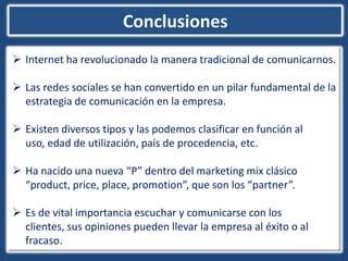 Conclusiones
 Internet ha revolucionado la manera tradicional de comunicarnos.

 Las redes sociales se han convertido en un pilar fundamental de la
  estrategia de comunicación en la empresa.

 Existen diversos tipos y las podemos clasificar en función al
  uso, edad de utilización, país de procedencia, etc.

 Ha nacido una nueva “P” dentro del marketing mix clásico
  “product, price, place, promotion”, que son los “partner”.

 Es de vital importancia escuchar y comunicarse con los
  clientes, sus opiniones pueden llevar la empresa al éxito o al
  fracaso.
 