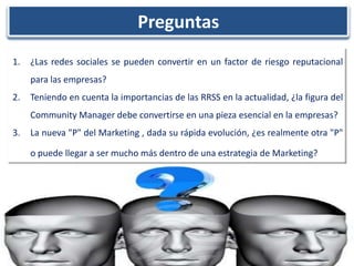 Preguntas
1.   ¿Las redes sociales se pueden convertir en un factor de riesgo reputacional
     para las empresas?
2.   Teniendo en cuenta la importancias de las RRSS en la actualidad, ¿la figura del
     Community Manager debe convertirse en una pieza esencial en la empresas?
3.   La nueva "P" del Marketing , dada su rápida evolución, ¿es realmente otra "P"

     o puede llegar a ser mucho más dentro de una estrategia de Marketing?
 