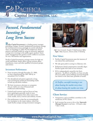 Focused, Fundamental
Investing for
Long Term Success
P Capital Investmentsfundamental money manager
  acifica
providing a unique, focused,
                             is a leading
                                          investment strategy
for institutional investors and high net worth individuals.
Since our founding in 1998, PCI has helped our clients           Left: Steve Leonard, Founder & Chief Investment Officer
preserve and build wealth by using an innovative approach         Right: Blake Isaacson, Director of Sales & Marketing
to long term investing in the public equity markets. Assets
under management have grown to $191 million in accounts
for over 100 families and organizations.                        Firm Values:
Pacifica Capital Investments manages money for high net         • Pacifica Capital Investments puts the interests of
worth individuals, family offices, private pension plans,         our clients first and foremost.
foundations, trusts and other qualified investment groups       • We take great pride in acting in a fiduciary role.
and entities.
                                                                • Performance based compensation naturally aligns
                                                                  Pacifica’s goals with those of our investors.
Investment Performance:
                                                                • PCI is independently owned by the firm’s
• From inception through December 31, 2009,                       operators. As officers at Pacifica, we have virtually
  we have outperformed the S&P 500 by an                          all of our public equity holdings invested alongside
  annualized 10.4 % (IRR).                                        our clients in the same basic portfolio of stocks.
• Our disciplined and patient approach to long
  term investing has produced outstanding results
  in both up and down markets.                                     At Pacifica, successful investing is not
• We limit investment selections to companies                      about beating the market every time;
  that are within our area of financial and
  intellectual understanding.                                      it’s about beating the market over time.
• Limited stock turnover and our focus on long
  term capital gains generally result in more
  favorable tax treatment than other sources that               Client Service:
  create wealth, such as interest and ordinary income.
                                                                • Transparency and accessibility contribute to the
• Our performance to date has an extraordinarily                  satisfaction of PCI clients.
  low correlation to the major indexes, which has
  made Pacifica unique among investment managers.               • Each investor has access to his or her Separately
                                                                  Managed Account in real time - 24 hours a day,
                                                                  7 days a week.




                                        www.PacificaCapital.Net
 
