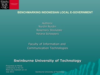 BENCHMARKING INDONESIAN LOCAL E-GOVERNMENT


                                    Authors:
                                 Nurdin Nurdin
                                Rosemary Stockdale
                                Helana Scheepers



                           Faculty of Information and
                          Communication Technologies



        Swinburne University of Technology
Presented at PACIS
conference in Ho Chi
Minh City Vietnam on 14
July 2012                      Swinburne University of Technolgy
 