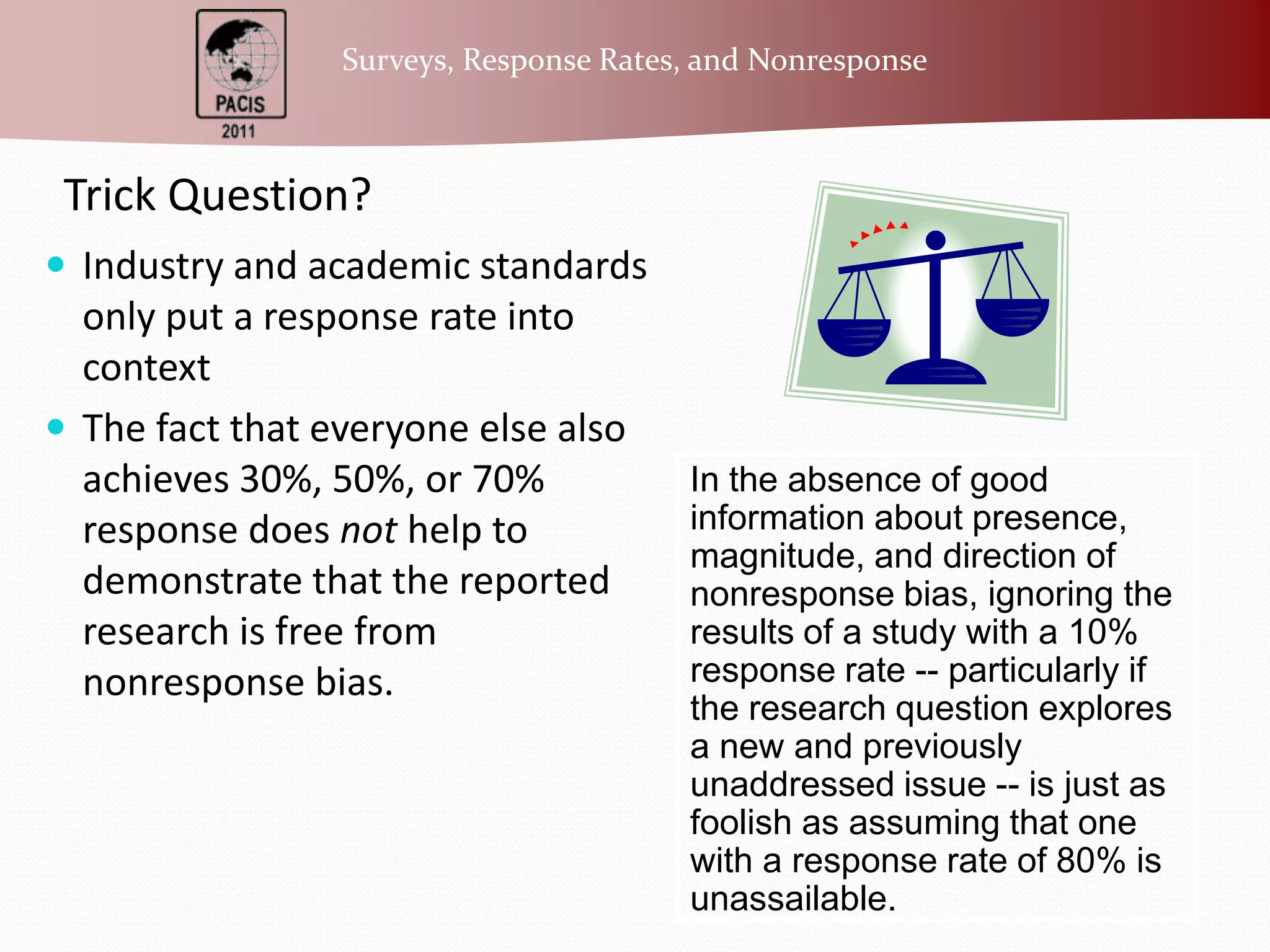 Trick Question?Industry and academic standards only put a response rate into context The fact that everyone else also achieves 30%, 50%, or 70% response does not help to demonstrate that the reported research is free from nonresponse bias. In the absence of good information about presence, magnitude, and direction of nonresponse bias, ignoring the results of a study with a 10% response rate -- particularly if the research question explores a new and previously unaddressed issue -- is just as foolish as assuming that one with a response rate of 80% is unassailable.