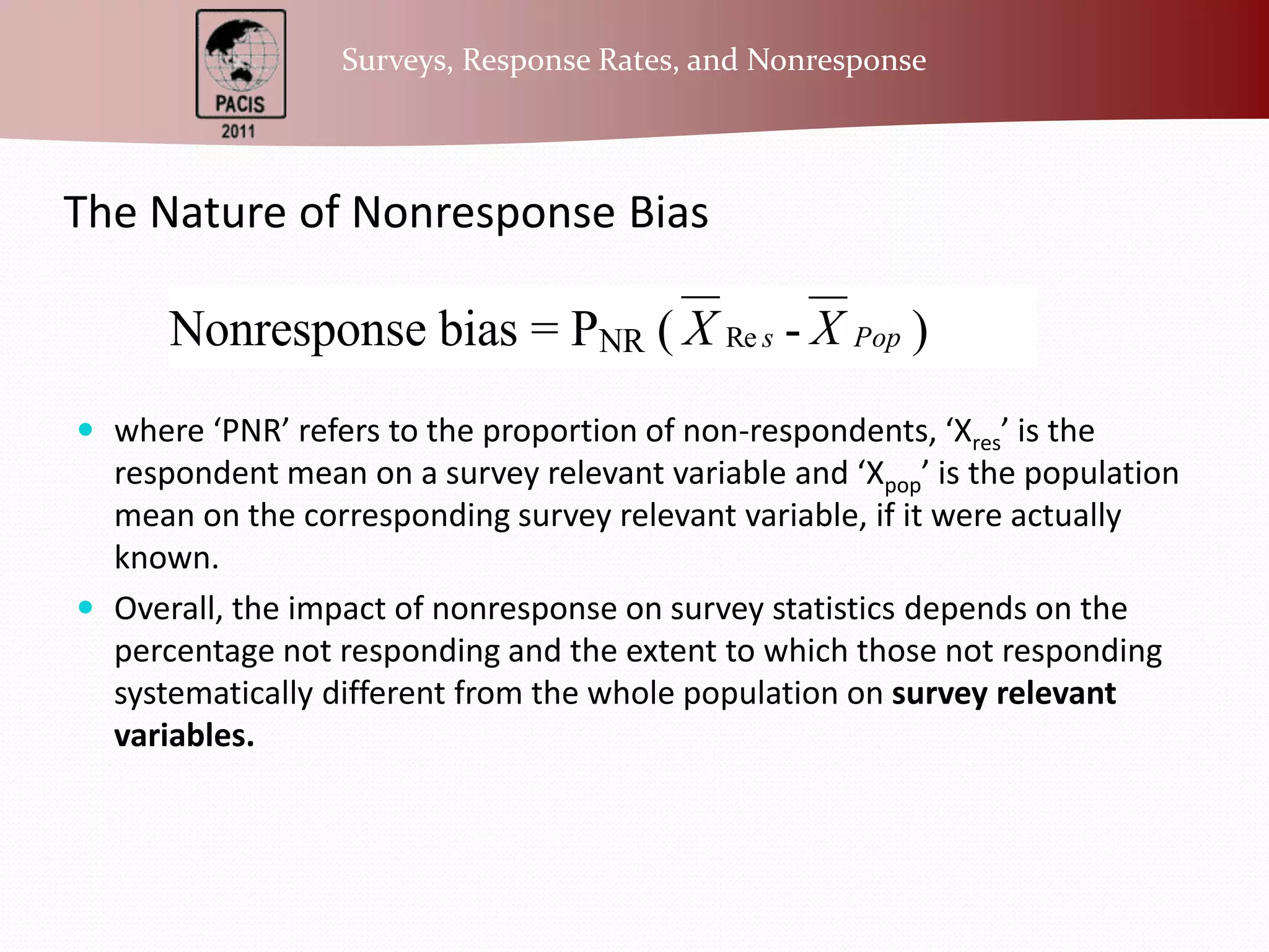 The Nature of Nonresponse Bias where ‘PNR’ refers to the proportion of non-respondents, ‘Xres’ is the respondent mean on a survey relevant variable and ‘Xpop’ is the population mean on the corresponding survey relevant variable, if it were actually known. Overall, the impact of nonresponse on survey statistics depends on the percentage not responding and the extent to which those not responding systematically different from the whole population on survey relevant variables. 