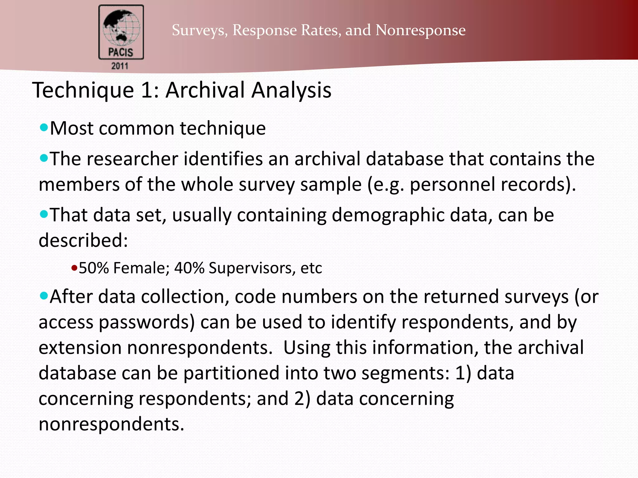 Technique 1: Archival AnalysisMost common techniqueThe researcher identifies an archival database that contains the members of the whole survey sample (e.g. personnel records).That data set, usually containing demographic data, can be described:50% Female; 40% Supervisors, etcAfter data collection, code numbers on the returned surveys (or access passwords) can be used to identify respondents, and by extension nonrespondents.  Using this information, the archival database can be partitioned into two segments: 1) data concerning respondents; and 2) data concerning nonrespondents.