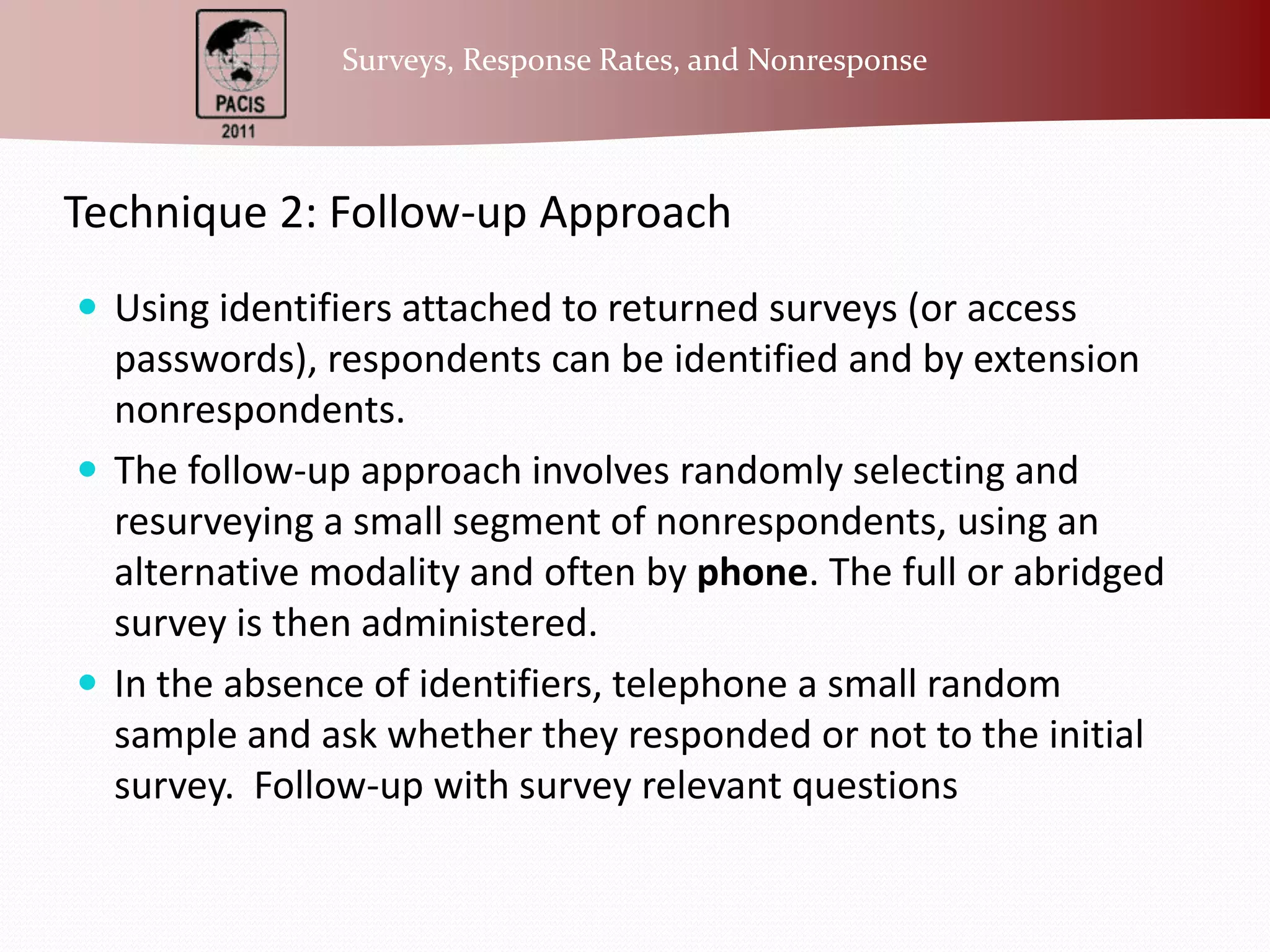 Technique 2: Follow-up ApproachUsing identifiers attached to returned surveys (or access passwords), respondents can be identified and by extension nonrespondents.The follow-up approach involves randomly selecting and resurveying a small segment of nonrespondents, using an alternative modality and often by phone. The full or abridged survey is then administered.In the absence of identifiers, telephone a small random sample and ask whether they responded or not to the initial survey.  Follow-up with survey relevant questions