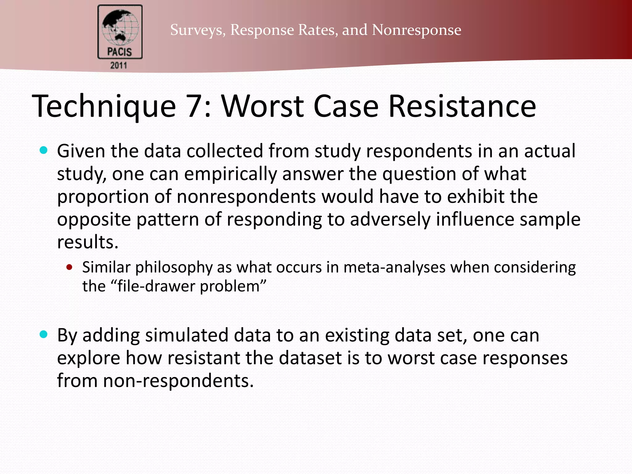 Technique 7: Worst Case ResistanceGiven the data collected from study respondents in an actual study, one can empirically answer the question of what proportion of nonrespondents would have to exhibit the opposite pattern of responding to adversely influence sample results.Similar philosophy as what occurs in meta-analyses when considering the “file-drawer problem”By adding simulated data to an existing data set, one can explore how resistant the dataset is to worst case responses from non-respondents.