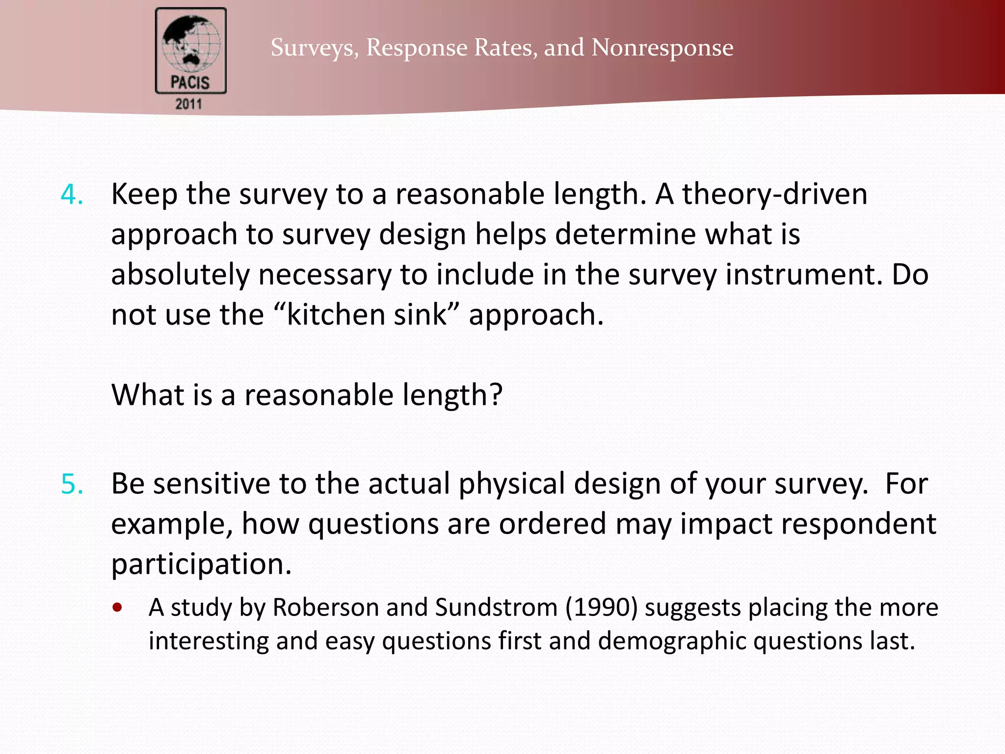 Keep the survey to a reasonable length. A theory-driven approach to survey design helps determine what is absolutely necessary to include in the survey instrument. Do not use the “kitchen sink” approach.What is a reasonable length?Be sensitive to the actual physical design of your survey.  For example, how questions are ordered may impact respondent participation.  A study by Roberson and Sundstrom (1990) suggests placing the more interesting and easy questions first and demographic questions last.  