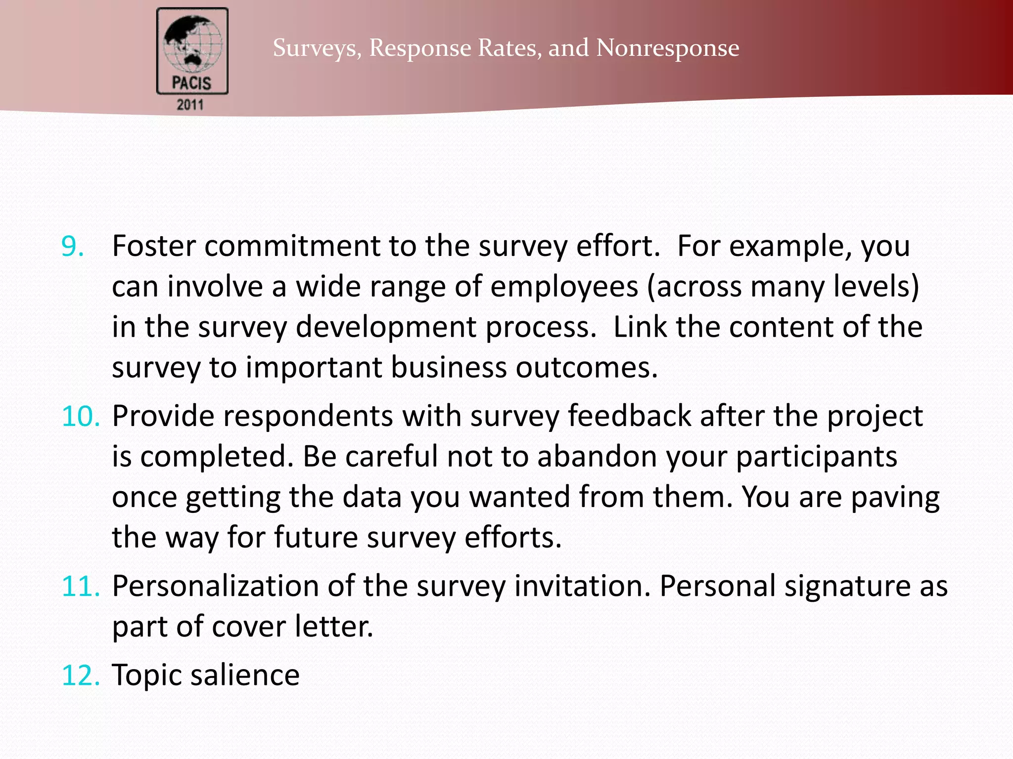 Foster commitment to the survey effort.  For example, you can involve a wide range of employees (across many levels) in the survey development process.  Link the content of the survey to important business outcomes. Provide respondents with survey feedback after the project is completed. Be careful not to abandon your participants once getting the data you wanted from them. You are paving the way for future survey efforts.Personalization of the survey invitation. Personal signature as part of cover letter.Topic salience